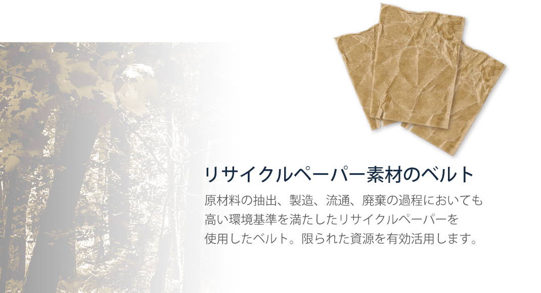 リサイクルペーパー素材のベルト 原材料の抽出、製造、流通、廃棄の過程においても
高い環境基準を満たしたリサイクルペーパーを使用したベルト。限られた資源を有効活用します。