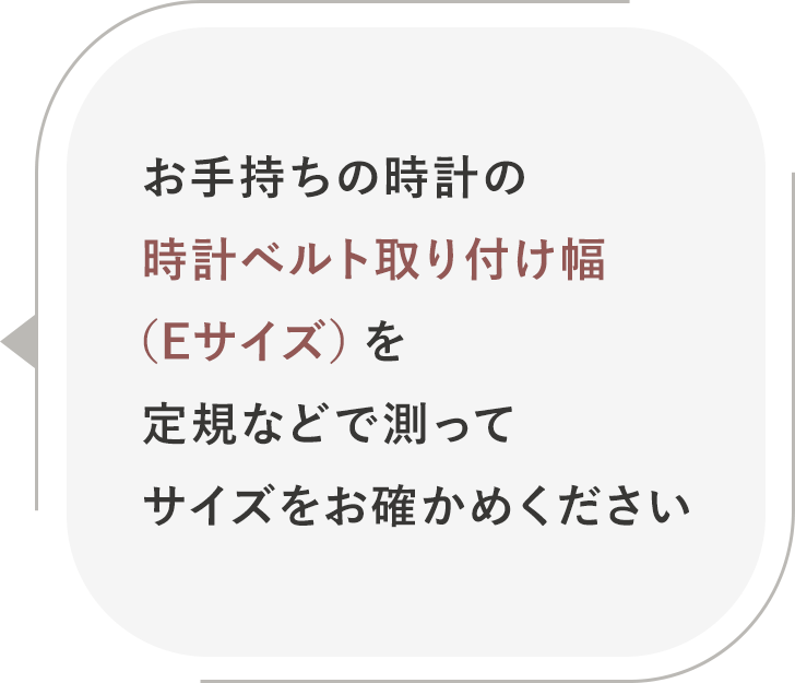 お手持ちの時計の時計ベルト取り付け幅(Eサイズ)を定規などで測って<br />サイズをお確かめください